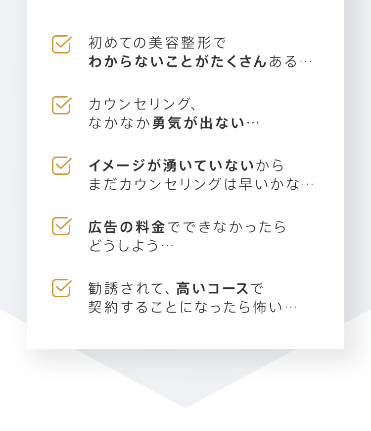 「初めての美容整形でわからないことがたくさんある…」「カウンセリング、なかなか勇気が出ない…」「イメージが湧いていないからまだカウンセリングは早いかな…」「広告の料金でできなかったらどうしよう…」「勧誘されて、高いコースで契約することになったら怖い…」