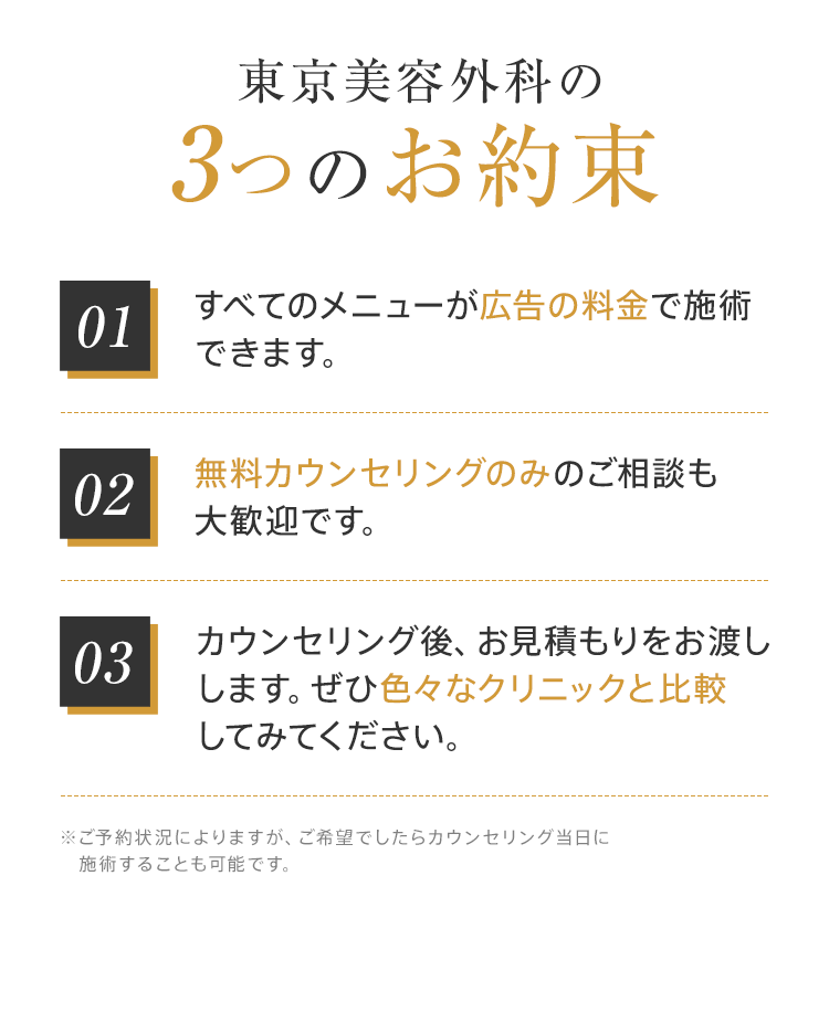 東京美容外科の3つのお約束【01:すべてのメニューが広告の料金で施術できます。】【02:無料カウンセリングのみのご相談も大歓迎です。】【03:カウンセリング後、お見積もりをお渡しします。ぜひ色々なクリニックと比較してみてください。】